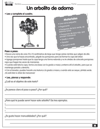 Nombre: 	Fecha:
online
35
Un arbolito de adorno
• Lee y completa el cuadro.
Materiales
• Una rama pequeña
• Pegamento
• Pompones de lana verde, de
distintos tonos
• Pompones de lana roja, que
simulen manzanas
• Greda o masa
• Tenedor
• Témpera verde
Paso a paso:
• Busca una rama de unos 10 o 15 centímetros de largo que tenga varias ramitas que salgan de ella.
• Una vez que la hayas encontrado, pégale los pompones para así formar la copa del árbol.
• Agrega pompones hasta que la copa tenga una forma redonda y no te olvides de colocarle pompones
rojos que hagan las veces de manzanas.
• Cuando esté lista la copa, forma una base con la greda o masa y entierra ahí el arbolito, para que se
mantenga parado y derecho.
• Con el tenedor, puedes hacerle una textura a la greda o masa y cuando esta se seque, píntala verde.
¡Ya está listo tu árbol de manzanas!
• Lee, piensa y responde:
¿Cuál es el objetivo de este texto?
¿Te parece claro el paso a paso? ¿Por qué?
¿Para qué te puede servir hacer este arbolito? Da tres ejemplos.
•
•
•
¿Te gusta hacer manualidades? ¿Por qué?
 