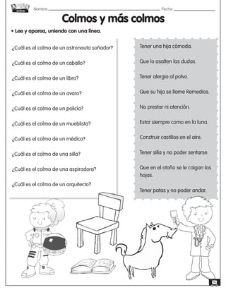 Nombre: 	Fecha:
online
36
Colmos y más colmos
• Lee y aparea, uniendo con una línea.
¿Cuál es el colmo de un astronauta soñador?
¿Cuál es el colmo de un caballo?
¿Cuál es el colmo de un libro?
¿Cuál es el colmo de un avaro?
¿Cuál es el colmo de un policía?
¿Cuál es el colmo de un mueblista?
¿Cuál es el colmo de un médico?
¿Cuál es el colmo de una silla?
¿Cuál es el colmo de una aspiradora?
¿Cuál es el colmo de un arquitecto?
Tener una hija cómoda.
Que lo asalten las dudas.
Tener alergia al polvo.
Que su hija se llame Remedios.
No prestar ni atención.
Estar siempre como en la luna.
Construir castillos en el aire.
Tener silla y no poder sentarse.
Que en el otoño se le caigan las
hojas.
Tener patas y no poder andar.
 