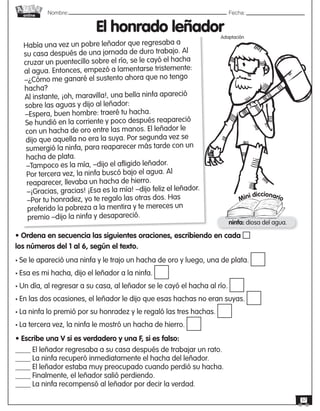 Nombre: 	Fecha:
online
37
El honrado leñador
Había una vez un pobre leñador que regresaba a
su casa después de una jornada de duro trabajo. Al
cruzar un puentecillo sobre el río, se le cayó el hacha
al agua. Entonces, empezó a lamentarse tristemente:
–¿Cómo me ganaré el sustento ahora que no tengo
hacha?
Al instante, ¡oh, maravilla!, una bella ninfa apareció
sobre las aguas y dijo al leñador:
–Espera, buen hombre: traeré tu hacha.
Se hundió en la corriente y poco después reapareció
con un hacha de oro entre las manos. El leñador le
dijo que aquella no era la suya. Por segunda vez se
sumergió la ninfa, para reaparecer más tarde con un
hacha de plata.
–Tampoco es la mía, –dijo el afligido leñador.
Por tercera vez, la ninfa buscó bajo el agua. Al
reaparecer, llevaba un hacha de hierro.
–¡Gracias, gracias! ¡Esa es la mía! –dijo feliz el leñador.
–Por tu honradez, yo te regalo las otras dos. Has
preferido la pobreza a la mentira y te mereces un
premio –dijo la ninfa y desapareció.
Mini diccionario
ninfa: diosa del agua.
• Ordena en secuencia las siguientes oraciones, escribiendo en cada
los números del 1 al 6, según el texto.
• Se le apareció una ninfa y le trajo un hacha de oro y luego, una de plata.
• Esa es mi hacha, dijo el leñador a la ninfa.
• Un día, al regresar a su casa, al leñador se le cayó el hacha al río.
• En las dos ocasiones, el leñador le dijo que esas hachas no eran suyas.
• La ninfa lo premió por su honradez y le regaló las tres hachas.
• La tercera vez, la ninfa le mostró un hacha de hierro.
• Escribe una V si es verdadero y una F, si es falso:
____ El leñador regresaba a su casa después de trabajar un rato.
____ La ninfa recuperó inmediatamente el hacha del leñador.
____ El leñador estaba muy preocupado cuando perdió su hacha.
____ Finalmente, el leñador salió perdiendo.
____ La ninfa recompensó al leñador por decir la verdad.
Adaptación
 