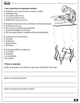 Nombre: 	Fecha:
online
38
2. Al perder el hacha en el río, el leñador se lamentó porque:
a. El hacha era de oro.
b. No era suya y tendría que devolverla.
c. No podría trabajar sin el hacha.
d. Era muy quejumbroso, siempre estaba lamentándose.
3. El leñador era una persona:
a. Honesta.
b. Ambiciosa.
c. Quejumbrosa.
d. Generosa.
4. El leñador prefirió la pobreza a:
a. La verdad.
b. El premio.
c. La sinceridad.
d. El engaño.
• Piensa y responde:
¿Estás de acuerdo con la forma en que actuó el leñador? ¿Por qué?
¿Qué nos enseña este texto?
¿Qué otro nombre le pondrías al texto?
• Lee y selecciona la respuesta correcta:
1. Al leñador se le cayó el hacha cuando cruzaba:
a. Nadando el río.
b. Un puente sobre el río.
c. Un puente sobre el mar.
d. Saltando las rocas en el río.
 