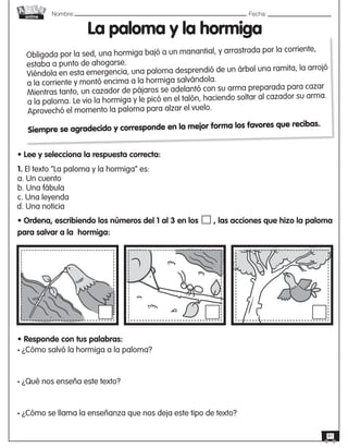 Nombre: 	Fecha:
online
41
1. El texto “La paloma y la hormiga” es:
a. Un cuento
b. Una fábula
c. Una leyenda
• Ordena, escribiendo los números del 1 al 3 en los , las acciones que hizo la paloma
para salvar a la hormiga:
La paloma y la hormiga
• Lee y selecciona la respuesta correcta:
Obligada por la sed, una hormiga bajó a un manantial, y arrastrada por la corriente,
estaba a punto de ahogarse.
Viéndola en esta emergencia, una paloma desprendió de un árbol una ramita, la arrojó
a la corriente y montó encima a la hormiga salvándola.
Mientras tanto, un cazador de pájaros se adelantó con su arma preparada para cazar
a la paloma. Le vio la hormiga y le picó en el talón, haciendo soltar al cazador su arma.
Aprovechó el momento la paloma para alzar el vuelo.
Siempre se agradecido y corresponde en la mejor forma los favores que recibas.
• Responde con tus palabras:
• ¿Cómo salvó la hormiga a la paloma?
• ¿Qué nos enseña este texto?
• ¿Cómo se llama la enseñanza que nos deja este tipo de texto?
d. Una noticia
 