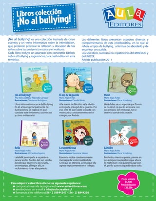6
8
Latabilik acompaña a su padre a
pescar en los fiordos del sur. Un día,
decide que quiere ir a la escuela,
sin embargo, al llegar allá, el
recibimiento no es el esperado.
Bella
Mario Rojas Avilés
Ilustraciones: M. Carolina Aguirre
Fosforito, mientras pesca, piensa en
sus amigos inseparables que ahora
lo maltratan y no quieren jugar con
él, por lo que está quedándose solo.
Cáhuiles
Mario Rojas Avilés
Ilustraciones: Oscar Scheihing
Emeteria recibe constantemente
mensajes de texto insultándola.
Cree que es Manena, la niña que ella
agrede regularmente en el colegio.
Lasupersticiosa
Mario Rojas Avilés
Ilustraciones: Macarena Salazar
Libro informativo acerca del bullying.
En él, a través principalmente de
ilustraciones, se explica en qué
consiste este fenómeno, sus efectos
y cómo enfrentarlo.
¡NoalBullying!
Ana MaríaValdés y Alejandra Cortázar
Ilustraciones: Constanza Rodríguez
A la mamá de Nicolito se le olvidó
entregarle el ángel de la guarda. Por
eso, cree él, que nadie lo cuida y es
molestado, constantemente en el
colegio por Andrés.
Elosodelaguarda
Mario Rojas Avilés
Ilustraciones: Claudia Bitrán
Heráclides ya no soporta que Tomás
se ría de él, ni que lo amenace con
sus amigos. Sin embargo, no se
atreve a contárselo a nadie.
Incon
Mario Rojas Avilés
Ilustraciones: Oscar Scheihing
6
6
Para adquirir estos libros tiene las siguientes opciones:
 comprar a través de la página web www.aulaeditores.com
 enviándonos un e-mail a info@aulacreativa.cl
 llamando a los teléfonos (56 - 2 ) 8844247 - (56 - 2) 8844236
¡No al bullying! es una colección ilustrada de cinco
cuentos y un texto informativo sobre la intimidación,
que pretende provocar la reflexión y discusión de los
niños sobre la convivencia escolar y el maltrato.
Cada libro incluye un apartado con conceptos básicos
sobre el bullying y sugerencias para profundizar en esta
temática.
Los diferentes libros presentan aspectos diversos y
complementarios de esta problemática, en lo que se
refiere a tipos de bullying, a formas de abordarlo y de
encontrar una salida.
Los seis libros cuentan con el patrocinio del MINEDUC y
de UNICEF.
Año de publicación: 2011
Precio unitario
$5.500
Precio Colección
$30.000
Libroscolección
¡Noalbullying!
 