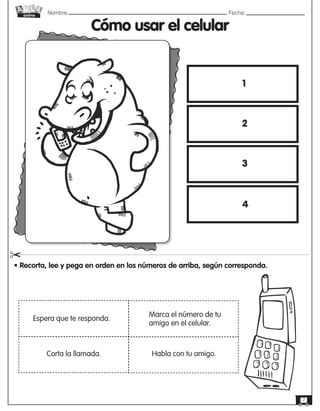 Nombre: 	Fecha:
online
7
Cómo usar el celular
• Recorta, lee y pega en orden en los números de arriba, según corresponda.
"
Espera que te responda.
Corta la llamada.
Marca el número de tu
amigo en el celular.
Habla con tu amigo.
1
2
3
4
 
