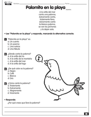 Nombre: 	Fecha:
online
8
• Lee “Palomita en la playa” y responde, marcando la alternativa correcta:
“Palomita en la playa” es:
a.	Un cuento
b.	Un poema
c.	Una noticia
d.	Una fábula
¿Dónde canta la paloma?
a.	A la orilla del río
b.	A la orilla de la montaña
c. A la orilla del mar
d.	A la orilla del lago
¿De qué color es la paloma?
a.	Negra
b.	Café
c.	Blanca
d.	Gris
¿Cómo canta la paloma?
a.	Tristemente
b.	Dulcemente
c.	Alegremente
• Responde:
¿Por qué crees que llora la paloma?
Palomita en la playa
A la orilla del mar
canta una paloma;
dulcemente canta,
tristemente llora,
dulcemente canta
la blanca paloma;
se van los pichones
y la dejan sola.
Anónimo
1.
2.
3.
4.
d.	Vivamente
 