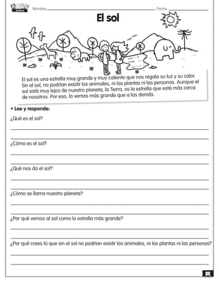 Nombre: 	Fecha:
online
10
El sol
El sol es una estrella muy grande y muy caliente que nos regala su luz y su calor.
Sin el sol, no podrían existir los animales, ni las plantas ni las personas. Aunque el
sol está muy lejos de nuestro planeta, la Tierra, es la estrella que está más cerca
de nosotros. Por eso, la vemos más grande que a las demás.
• Lee y responde:
¿Qué es el sol?
¿Cómo es el sol?
¿Qué nos da el sol?
¿Cómo se llama nuestro planeta?
¿Por qué vemos al sol como la estrella más grande?
¿Por qué crees tú que sin el sol no podrían existir los animales, ni las plantas ni las personas?
 