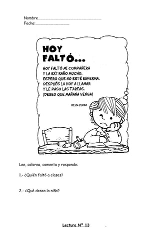 Nombre…………………………………………………………………
Fecha:………………………………….
Lee, colorea, comenta y responde:
1.- ¿Quién faltó a clases?
2.- ¿Qué desea la niña?
Lectura Nº 13 .
 