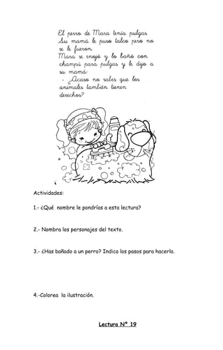 Actividades:
1.- ¿Qué nombre le pondrías a esta lectura?
2.- Nombra los personajes del texto.
3.- ¿Has bañado a un perro? Indica los pasos para hacerlo.
4.-Colorea la ilustración.
Lectura Nº 19
 
