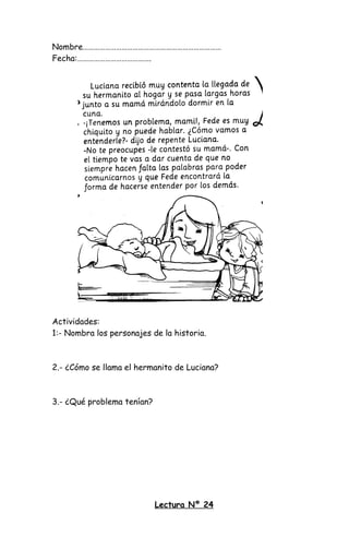 Nombre…………………………………………………………………
Fecha:………………………………….
Actividades:
1:- Nombra los personajes de la historia.
2.- ¿Cómo se llama el hermanito de Luciana?
3.- ¿Qué problema tenían?
Lectura Nº 24
 