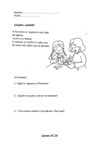 Nombre…………………………………………………………………
Fecha:………………………………….
¿Cuánto cuidado!
Actividades:
1.- ¿Qué le regalaron a Florencia?
2.- ¿Quién le ayuda a colocar los nombres?
3.- Tú le colocas nombre a tus lápices, ¿Para qué?
Lectura Nº 29
 