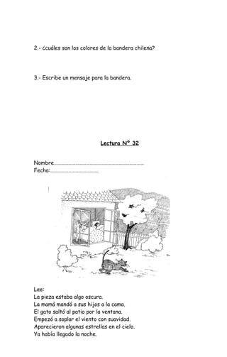 2.- ¿cuáles son los colores de la bandera chilena?
3.- Escribe un mensaje para la bandera.
Lectura Nº 32
Nombre…………………………………………………………………
Fecha:………………………………….
Lee:
La pieza estaba algo oscura.
La mamá mandó a sus hijos a la cama.
El gato saltó al patio por la ventana.
Empezó a soplar el viento con suavidad.
Aparecieron algunas estrellas en el cielo.
Ya había llegado la noche.
 