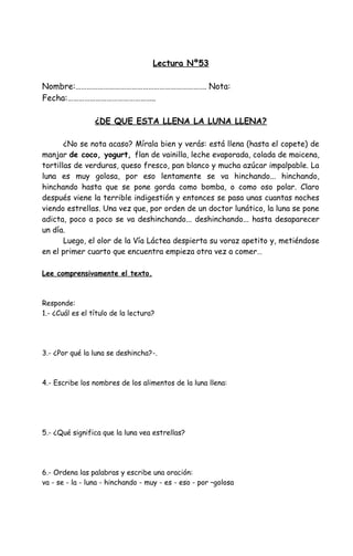 Lectura Nº53
Nombre:……………………………………………………………. Nota:
Fecha:………………………………………..
¿DE QUE ESTA LLENA LA LUNA LLENA?
¿No se nota acaso? Mírala bien y verás: está llena (hasta el copete) de
manjar de coco, yogurt, flan de vainilla, leche evaporada, colada de maicena,
tortillas de verduras, queso fresco, pan blanco y mucha azúcar impalpable. La
luna es muy golosa, por eso lentamente se va hinchando... hinchando,
hinchando hasta que se pone gorda como bomba, o como oso polar. Claro
después viene la terrible indigestión y entonces se pasa unas cuantas noches
viendo estrellas. Una vez que, por orden de un doctor lunático, la luna se pone
adicta, poco a poco se va deshinchando... deshinchando... hasta desaparecer
un día.
Luego, el olor de la Vía Láctea despierta su voraz apetito y, metiéndose
en el primer cuarto que encuentra empieza otra vez a comer…
Lee comprensivamente el texto.
Responde:
1.- ¿Cuál es el título de la lectura?
3.- ¿Por qué la luna se deshincha?-.
4.- Escribe los nombres de los alimentos de la luna llena:
5.- ¿Qué significa que la luna vea estrellas?
6.- Ordena las palabras y escribe una oración:
va - se - la - luna - hinchando - muy - es - eso - por –golosa
 