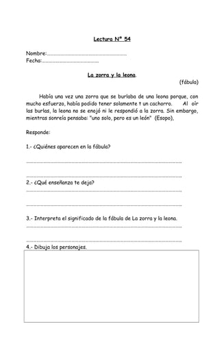 Lectura Nº 54
Nombre:……………………………………………………………
Fecha:………………………………………….
La zorra y la leona.
(fábula)
Había una vez una zorra que se burlaba de una leona porque, con
mucho esfuerzo, había podido tener solamente t un cachorro. Al oír
las burlas, la leona no se enojó ni le respondió a la zorra. Sin embargo,
mientras sonreía pensaba: "uno solo, pero es un león" (Esopo),
Responde:
1.- ¿Quiénes aparecen en la fábula?
……………………………………………………………………………………………………………………..
……………………………………………………………………………………………………………………..
2.- ¿Qué enseñanza te deja?
……………………………………………………………………………………………………………………..
……………………………………………………………………………………………………………………..
3.- Interpreta el significado de la fábula de La zorra y la leona.
……………………………………………………………………………………………………………………..
……………………………………………………………………………………………………………………..
4.- Dibuja los personajes.
 