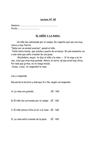 Lectura Nº 65
Nombre:……………………………………………………………………
Fecha:………………………………………
EL NIÑO Y LA RANA.
Un niño iba caminando por el campo. De repente oyó una voz muy
ronca y muy fuerte.
"Debe ser un animal enorme”, pensó el niño.
Tenía tanto miedo, que estaba a punto de arrancar. En ese momento vio
a una rana que salía croando de una poza.
-Escóndete, mejor -le dijo el niño a la rana---. Si te oigo y no te
veo, creo que eres muy grande. Ahora, al verte, sé que eres muy chica.
Por más que grites, no te tengo miedo.
-Croac, croac -le respondió la rana.
Lee y responde:
Recuerda la lectura y subraya Sí o No, según corresponda.
A. La rana era grande . SÍ - NO
B. El niño iba corriendo por el campo SÍ - NO
C. El niño estuvo feliz al oír a la rana SÍ - NO
D. La rana salió croando de la poza SÍ - NO
 