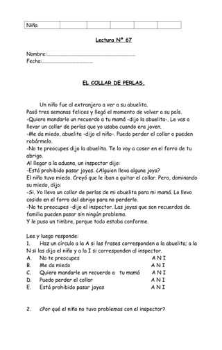 Niña
Lectura Nº 67
Nombre:……………………………………………………………………
Fecha:………………………………………
EL COLLAR DE PERLAS.
Un niño fue al extranjero a ver a su abuelita.
Pasó tres semanas felices y llegó el momento de volver a su país.
-Quiero mandarle un recuerdo a tu mamá -dijo la abuelita-. Le vas a
llevar un collar de perlas que yo usaba cuando era joven.
-Me da miedo, abuelita -dijo el niño-. Puedo perder el collar o pueden
robármelo.
-No te preocupes dijo la abuelita. Te lo voy a coser en el forro de tu
abrigo.
Al llegar a la aduana, un inspector dijo:
-Está prohibido pasar joyas. ¿Alguien lleva alguna joya?
El niño tuvo miedo. Creyó que le iban a quitar el collar. Pero, dominando
su miedo, dijo:
-Si. Yo llevo un collar de perlas de mi abuelita para mi mamá. Lo llevo
cosido en el forro del abrigo para no perderlo.
-No te preocupes -dijo el inspector. Las joyas que son recuerdos de
familia pueden pasar sin ningún problema.
Y le puso un timbre, porque todo estaba conforme.
Lee y luego responde:
1. Haz un círculo a la A si las frases corresponden a la abuelita; a la
N si las dijo el niño y a la I si corresponden al inspector.
A. No te preocupes A N I
B. Me da miedo A N I
C. Quiero mandarle un recuerdo a tu mamá A N I
D. Puedo perder el collar A N I
E. Está prohibido pasar joyas A N I
2. ¿Por qué el niño no tuvo problemas con el inspector?
 