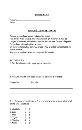 Lectura Nº 68
Nombre:……………………………………………………………………
Fecha:………………………………………
¿DE QUÉ LUGAR SE TRATA?
Adivina en qué lugar pasan todas estas cosas:
Hay mucho hielo y nieve. Hace mucho frío. En invierno, el mar se
congela. En verano, el hielo del¡ mar se derrite y se forman témpanos.
En ese lugar viven pingüinos y focas.
En invierno las noches son muy largas y hay grandes tempestades de
viento y nieve.
Muy pocos hombres viven en esa parte del mundo.
ACTIVIDADES
1. Escribe el nombre del lugar que se describe.
2. Haz una oración con cada una de las palabras siguientes:
tempestad derretir
____________________________________________________
____________________________________________________
3. Encierra en un círculo la S si el animal vive en la selva y la P si el
animal vive en el Polo.
A. Oso Polar S P
B. León S p
C. Foca S p
D. Tigre S p
E. Píngüino S p
F. Mono S p
 