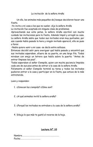 La invitación de la señora Araña
Un día, los animales más pequeños de] bosque decidieron hacer una
fiesta.
-Yo invito a mi casa a los que no vuelan -dijo la señora Araña
La invitación fue aceptada sin ninguna clase de problemas.
Aprovechando sus ocho patas, la señora Araña escribió con mucho
cuidado las invitaciones para la fiesta. Además limpió y arregló su casa.
La señora Araña sabía que todos sus invitados eran muy puntuales, por
eso cuando había pasado la hora y ningún invitado apareció, ella se puso
a llorar.
-Nadie quiere venir a mi casa -se decía entre sollozos.
Entonces decidió salir para averiguar qué había pasado y encontró que
sus invitados esperaban, afuera de su puerta, en una larga fila. Todos
miraban con enojo un letrero que había sobre la puerta: "Antes de
entrar límpiese los pies".
Todos esperaban al señor Ciempiés, quien con mucha paciencia limpiaba
cada uno de sus pies antes de entrar a la casa de la señora Araña.
Felizmente el señor Ciempiés terminó su tarea y todos los invitados
pudieron entrar a la casa y participar en la fiesta, que estuvo de lo más
entretenida.
Leen y responden:
1. ¿Conocen los ciempiés? ¿Cómo son?
2. ¿A qué animales invitó la señora araña?
3. ¿Porqué los invitados no entraban a la casa de la señora araña?
4. Dibuja lo que más te gustó al reverso de la hoja.
Lectura Nº 10
Nombre…………………………………………………………………
Fecha:………………………………….
 