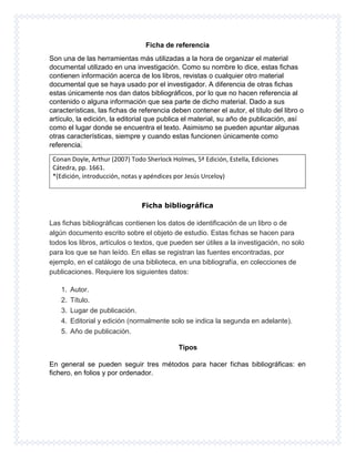 Ficha de referencia
Son una de las herramientas más utilizadas a la hora de organizar el material
documental utilizado en una investigación. Como su nombre lo dice, estas fichas
contienen información acerca de los libros, revistas o cualquier otro material
documental que se haya usado por el investigador. A diferencia de otras fichas
estas únicamente nos dan datos bibliográficos, por lo que no hacen referencia al
contenido o alguna información que sea parte de dicho material. Dado a sus
características, las fichas de referencia deben contener el autor, el título del libro o
artículo, la edición, la editorial que publica el material, su año de publicación, así
como el lugar donde se encuentra el texto. Asimismo se pueden apuntar algunas
otras características, siempre y cuando estas funcionen únicamente como
referencia.
Conan Doyle, Arthur (2007) Todo Sherlock Holmes, 5ª Edición, Estella, Ediciones
Cátedra, pp. 1661.
*(Edición, introducción, notas y apéndices por Jesús Urceloy)
Ficha bibliográfica
Las fichas bibliográficas contienen los datos de identificación de un libro o de
algún documento escrito sobre el objeto de estudio. Estas fichas se hacen para
todos los libros, artículos o textos, que pueden ser útiles a la investigación, no solo
para los que se han leído. En ellas se registran las fuentes encontradas, por
ejemplo, en el catálogo de una biblioteca, en una bibliografía, en colecciones de
publicaciones. Requiere los siguientes datos:
1. Autor.
2. Título.
3. Lugar de publicación.
4. Editorial y edición (normalmente solo se indica la segunda en adelante).
5. Año de publicación.
Tipos
En general se pueden seguir tres métodos para hacer fichas bibliográficas: en
fichero, en folios y por ordenador.
 