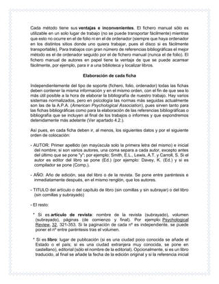 Cada método tiene sus ventajas e inconvenientes. El fichero manual sólo es
utilizable en un solo lugar de trabajo (no se puede transportar fácilmente) mientras
que esto no ocurre en el de folio ni en el de ordenador (siempre que haya ordenador
en los distintos sitios donde uno quiera trabajar, pues el disco si es fácilmente
transportable). Para trabajos con gran número de referencias bibliográficas el mejor
método es el de ordenador seguido por el de fichero manual (nunca el de folio). El
fichero manual de autores en papel tiene la ventaja de que se puede acarrear
fácilmente, por ejemplo, para ir a una biblioteca y localizar libros.
Elaboración de cada ficha
Independientemente del tipo de soporte (fichero, folio, ordenador) todas las fichas
deben contener la misma información y en el mismo orden, con el fin de que sea lo
más útil posible a la hora de elaborar la bibliografía de nuestro trabajo. Hay varios
sistemas normalizados, pero en psicología las normas más seguidas actualmente
son las de la A.P.A. (American Psychological Association), pues sirven tanto para
las fichas bibliográficas como para la elaboración de las referencias bibliográficas o
bibliografía que se incluyen al final de los trabajos o informes y que expondremos
detenidamente más adelante (Ver apartado 4.2.).
Así pues, en cada ficha deben ir, al menos, los siguientes datos y por el siguiente
orden de colocación:
- AUTOR: Primer apellido (en mayúscula solo la primera letra del mismo) e inicial
del nombre; si son varios autores, una coma separa a cada autor, excepto antes
del último que se pone "y"; por ejemplo; Smith, E.L., Lewis, A.T. y Carroll, S. Si el
autor es editor del libro se pone (Ed.) (por ejemplo: Davey, K. (Ed.) y si es
compilador se pone (Comp.).
- AÑO: Año de edición, sea del libro o de la revista. Se pone entre paréntesis e
inmediatamente después, en el mismo renglón, que los autores.
- TITULO del artículo o del capítulo de libro (sin comillas y sin subrayar) o del libro
(sin comillas y subrayado)
- El resto:
* Si es artículo de revista: nombre de la revista (subrayado), volumen
(subrayado), páginas (de comienzo y final). Por ejemplo: Psychological
Review, 32, 321-353. Si la paginación de cada nº es independiente, se puede
poner el nº entre paréntesis tras el volumen.
* Si es libro: lugar de publicación (si es una ciudad poco conocida se añade el
Estado o el país; si es una ciudad extranjera muy conocida, se pone en
castellano), editorial (sólo el nombre de la editorial). Opcionalmente, si es un libro
traducido, al final se añade la fecha de la edición original y si la referencia inicial
 