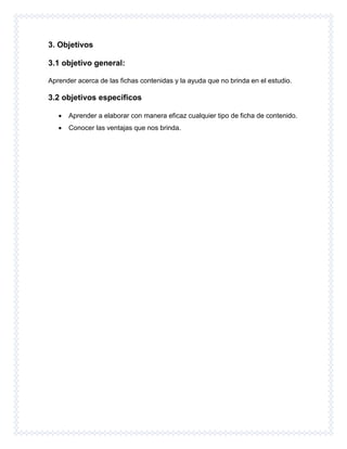 3. Objetivos
3.1 objetivo general:
Aprender acerca de las fichas contenidas y la ayuda que no brinda en el estudio.
3.2 objetivos específicos
 Aprender a elaborar con manera eficaz cualquier tipo de ficha de contenido.
 Conocer las ventajas que nos brinda.
 