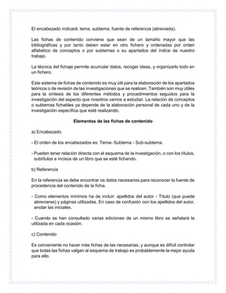 El encabezado indicará: tema, subtema, fuente de referencia (abreviada).
Las fichas de contenido conviene que sean de un tamaño mayor que las
bibliográficas y por tanto deben estar en otro fichero y ordenadas por orden
alfabético de conceptos o por subtemas o su apartados del índice de nuestro
trabajo.
La técnica del fichaje permite acumular datos, recoger ideas, y organizarlo todo en
un fichero.
Este sistema de fichas de contenido es muy útil para la elaboración de los apartados
teóricos o de revisión de las investigaciones que se realicen. También son muy útiles
para la síntesis de los diferentes métodos y procedimientos seguidos para la
investigación del aspecto que nosotros vamos a estudiar. La relación de conceptos
o subtemas fichables ya depende de la elaboración personal de cada uno y de la
investigación específica que esté realizando.
Elementos de las fichas de contenido
a) Encabezado
- El orden de los encabezados es: Tema- Subtema - Sub-subtema.
- Pueden tener relación directa con el esquema de la investigación, o con los títulos,
subtítulos e incisos de un libro que se esté fichando.
b) Referencia
En la referencia se debe encontrar os datos necesarios para reconocer la fuente de
procedencia del contenido de la ficha.
- Como elementos mínimos ha de incluir: apellidos del autor - Título (que puede
abreviarse) y páginas utilizadas. En caso de confusión con los apellidos del autor,
anotar las iniciales.
- Cuando se han consultado varias ediciones de un mismo libro se señalará la
utilizada en cada ocasión.
c) Contenido
Es conveniente no hacer más fichas de las necesarias, y aunque es difícil controlar
que todas las fichas valgan al esquema de trabajo es probablemente la mejor ayuda
para ello.
 