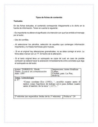 Tipos de fichas de contenido
Textuales
En las fichas textuales, el contenido corresponde íntegramente a lo dicho en la
fuente de información. Tener en cuenta lo siguiente:
- Es importante no alterar el significado o la intención con que fue emitido el mensaje
por el autor.
- Uso de comillas.
- Al seleccionar los párrafos, selección de aquellos que contengan información
importante y no frases hermosas pero huecas.
- Si en el original hay alteraciones gramaticales, no se debe corregir el error. La
ficha debe marcar con un ??. El hecho de la alteración.
- Si el texto original lleva un subrayado se copia tal cual; en caso de posible
confusión se deberá hacer la aclaración inmediatamente entre corchetes que diga
el subrayado es del autor.
 
