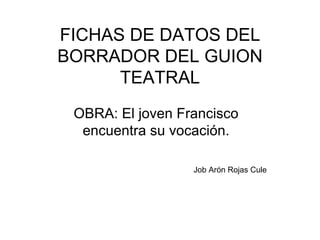 FICHAS DE DATOS DEL BORRADOR DEL GUION TEATRAL OBRA: El joven Francisco encuentra su vocación. Job Arón Rojas Cule 