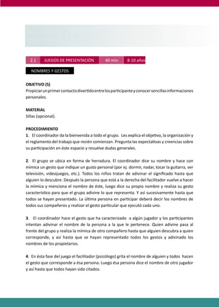 PROGRAMAS DE DESARROLLO SOCIAL/AFECTIVO PARA ALUMNOS CON PROBLEMAS DE CONDUCTA
97
2.1 JUEGOS DE PRESENTACIÓN 40 min. 8-10 años.
NOMBRES Y GESTOS
OBJETIVO (S)
Propiciarunprimercontactodiver�doentrelospar�cipanteyconocersencillasinformaciones
personales.
MATERIAL
Sillas (opcional).
PROCEDIMIENTO
1. El coordinador da la bienvenida a todo el grupo. Les explica el obje�vo, la organización y
el reglamento del trabajo que recién comienzan. Pregunta las expecta�vas y creencias sobre
su par�cipación en éste espacio y resuelve dudas generales.
2. El grupo se ubica en forma de herradura. El coordinador dice su nombre y hace con
mímica un gesto que indique un gusto personal (por ej. dormir, nadar, tocar la guitarra, ver
televisión, videojuegos, etc.). Todos los niños tratan de adivinar el signiﬁcado hasta que
alguien lo descubre. Después la persona que está a la derecha del facilitador vuelve a hacer
la mímica y menciona el nombre de éste, luego dice su propio nombre y realiza su gesto
caracterís�co para que el grupo adivine lo que representa. Y así sucesivamente hasta que
todos se hayan presentado. La úl�ma persona en par�cipar deberá decir los nombres de
todos sus compañeros y realizar el gesto par�cular que ejecutó cada uno.
3. El coordinador hace el gesto que ha caracterizado a algún jugador y los par�cipantes
intentan adivinar el nombre de la persona a la que le pertenece. Quien adivine pasa al
frente del grupo y realiza la mímica de otro compañero hasta que alguien descubra a quien
corresponde, y así hasta que se hayan representado todos los gestos y adivinado los
nombres de los propietarios.
4. En ésta fase del juego el facilitador (psicólogo) grita el nombre de alguien y todos hacen
el gesto que corresponde a ésa persona. Luego ésa persona dice el nombre de otro jugador
y así hasta que todos hayan sido citados.
SEGUNDO NIVEL
MEDIANOS ( 3° Y 4°)
8 - 10 AÑOS
SEGUNDO NIVELSEGUNDO NIVEL
MEDIANOS ( 3° Y 4°)MEDIANOS ( 3° Y 4°)
8 - 10 AÑOS8 - 10 AÑOS
 