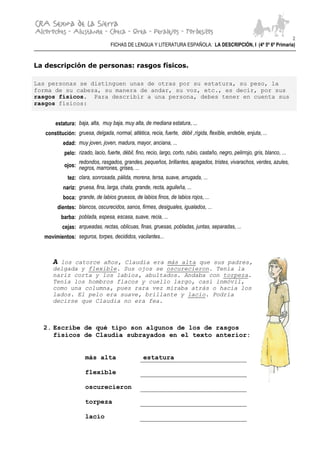 2
                                   FICHAS DE LENGUA Y LITERATURA ESPAÑOLA: LA DESCRIPCIÓN, I (4º 5º 6º Primaria)


La descripción de personas: rasgos físicos.

Las personas se distinguen unas de otras por su estatura, su peso, la
forma de su cabeza, su manera de andar, su voz, etc., es decir, por sus
rasgos físicos. Para describir a una persona, debes tener en cuenta sus
rasgos físicos:


       estatura: baja, alta, muy baja, muy alta, de mediana estatura, ...
   constitución: gruesa, delgada, normal, atlética, recia, fuerte, débil ,rígida, flexible, endeble, enjuta, ...
           edad: muy joven, joven, madura, mayor, anciana, ...
            pelo: rizado, lacio, fuerte, débil, fino, recio, largo, corto, rubio, castaño, negro, pelirrojo, gris, blanco, ...
                  redondos, rasgados, grandes, pequeños, brillantes, apagados, tristes, vivarachos, verdes, azules,
            ojos: negros, marrones, grises, ...

             tez: clara, sonrosada, pálida, morena, tersa, suave, arrugada, ...
           nariz: gruesa, fina, larga, chata, grande, recta, aguileña, ...
           boca: grande, de labios gruesos, de labios finos, de labios rojos, ...
        dientes: blancos, oscurecidos, sanos, firmes, desiguales, igualados, ...
          barba: poblada, espesa, escasa, suave, recia, ...
           cejas: arqueadas, rectas, oblicuas, finas, gruesas, pobladas, juntas, separadas, ...
  movimientos: seguros, torpes, decididos, vacilantes...



      A los catorce años, Claudia era más alta que sus padres,
      delgada y flexible. Sus ojos se oscurecieron. Tenía la
      nariz corta y los labios, abultados. Andaba con torpeza.
      Tenía los hombros flacos y cuello largo, casi inmóvil,
      como una columna, pues rara vez miraba atrás o hacia los
      lados. El pelo era suave, brillante y lacio. Podría
      decirse que Claudia no era fea.



  2. Escribe de qué tipo son algunos de los de rasgos
     físicos de Claudia subrayados en el texto anterior:


                      más alta                      estatura

                      flexible

                      oscurecieron

                      torpeza

                      lacio
 