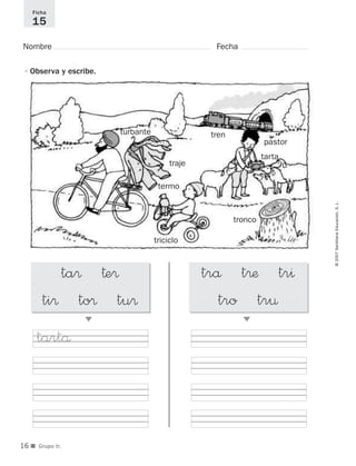 ©2007SantillanaEducación,S.L.
■ Grupo tr.
Nombre Fecha
Ficha
15
•Observa y escribe.
ta® †e®
ti® to® tu®
᭤
trå t®æ tr^
tro tr¤
᭤
tronco
tren
triciclo
traje
tarta
turbante
pastor
termo
tartå
16
921561 _ 0001-0035.qxd 23/5/07 17:30 Página 16
 
