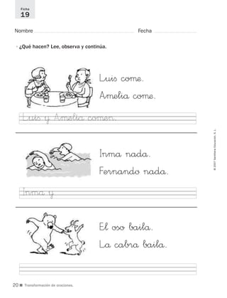 ©2007SantillanaEducación,S.L.
■ Transformación de oraciones.
Nombre Fecha
Ficha
19
•¿Qué hacen? Lee, observa y continúa.
L”uiﬁ coµæ.
A”µeliå coµæ.
Inmå nadå.
Fernandø nadå.
E”¬ oso bailå.
L”å cabrå bailå.
L”uiﬁ ¥ A”µeliå coµe>.
Inmå ¥
20
921561 _ 0001-0035.qxd 23/5/07 17:30 Página 20
 