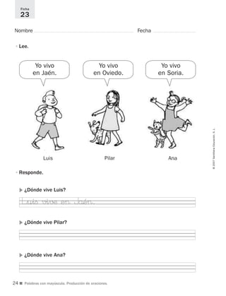 ©2007SantillanaEducación,S.L.
■ Palabras con mayúscula. Producción de oraciones.
Nombre Fecha
Ficha
23
•Lee.
•Responde.
᭤ ¿Dónde vive Luis?
᭤ ¿Dónde vive Pilar?
᭤ ¿Dónde vive Ana?
Luis Pilar Ana
Yo vivo
en Soria.
Yo vivo
en Jaén.
Yo vivo
en Oviedo.
L”uiﬁ vi√¶ e> Jåé>.
24
921561 _ 0001-0035.qxd 23/5/07 17:30 Página 24
 