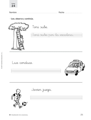 ©2007SantillanaEducación,S.L.
■ Ampliación de oraciones.
Nombre Fecha
Ficha
24
•Lee, observa y continúa.
Jav^e® j¤egå.
Ton^ su∫¶.
Ton^ su∫¶ po® lå esca¬erå.
L”uΩ condu©æ.
25
921561 _ 0001-0035.qxd 23/5/07 17:30 Página 25
 