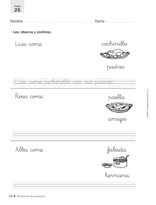 ■ Ampliación de oraciones.
Nombre Fecha
Ficha
25
•Lee, observa y continúa.
cochinillo
pad®eﬁ
påellå
amigoﬁ
™ermanå
L”uiﬁ coµæ.
R”oså coµæ.
L”uiﬁ coµæ cochinillo co> suﬁ padreﬁ.
A”lbå coµæ. fabadå ©2007SantillanaEducación,S.L.
26
921561 _ 0001-0035.qxd 23/5/07 17:30 Página 26
 