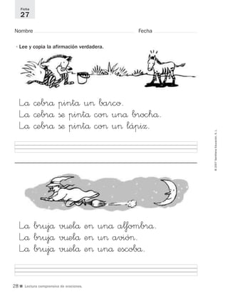 ■ Lectura comprensiva de oraciones.
©2007SantillanaEducación,S.L.
Nombre Fecha
Ficha
27
•Lee y copia la afirmación verdadera.
L”å ©ebrå pintå u> barco.
L”å ©ebrå ßæ pintå co> unå brochå.
L”å ©ebrå ßæ pintå co> u> lápiΩ.
L”å brujå v¤elå e> unå alfombrå.
L”å brujå v¤elå e> u> avió>.
L”å brujå v¤elå e> unå escobå.
28
921561 _ 0001-0035.qxd 23/5/07 17:30 Página 28
 