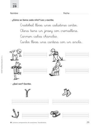 ©2007SantillanaEducación,S.L.
■ Lectura comprensiva de oraciones. Vocabulario.
Nombre Fecha
Ficha
28
•¿Cómo se llama cada niño? Lee y escribe.
• ¿Qué son? Escribe.
—ristóba¬ l¬evå unoﬁ cal©eti>eﬁ cortoﬁ.
—larå t^e>æ u> ∆erßey co> c®emal¬erå.
—arµe> calzå chanclaﬁ.
—arloﬁ l¬evå unå car†erå co> u> anclå.
29
921561 _ 0001-0035.qxd 23/5/07 17:30 Página 29
 
