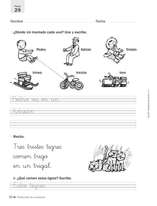 ■ Producción de oraciones.
©2007SantillanaEducación,S.L.
Nombre Fecha
Ficha
29
•¿Dónde irá montado cada uno? Une y escribe.
•Recita.
AdriánPedro Tristán
triciclotrineo tren
T®eﬁ tris†eﬁ tig®eﬁ
coµe> trigo
e> u> triga¬.
A”driá>
E”stoﬁ tig®eﬁ
Pedro vå e> u>
᭤ ¿Qué comen estos tigres? Escribe.
30
921561 _ 0001-0035.qxd 23/5/07 17:30 Página 30
 