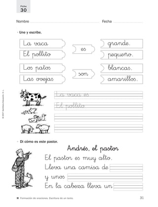 ©2007SantillanaEducación,S.L.
■ Formación de oraciones. Escritura de un texto.
Nombre Fecha
Ficha
30
L”å vacå
E”¬ pollito
L”oﬁ patoﬁ
L”aﬁ o√±jaﬁ
gran∂æ.
πeq¤eño.
blancaﬁ.
amarilloﬁ.
eﬁ
so>
A”ndréﬁ, e¬ pasto®
E”¬ pasto® eﬁ mu¥ alto.
L”¬evå unå camiså ∂æ
¥ unoﬁ
E”> lå ca∫±zå l¬evå u>
•Une y escribe.
• Di cómo es este pastor.
L”å vacå eﬁ
E”¬ pollito
31
921561 _ 0001-0035.qxd 23/5/07 17:30 Página 31
 