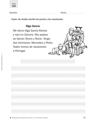 ©2007SantillanaEducación,S.L.
■ Mayúsculas después de punto y en nombres propios.
Nombre Fecha
Ficha
34
•Copia. No olvides escribir los puntos y las mayúsculas.
Olga García
Me llamo Olga García Ramos
y nací en Zamora. Mis padres
se llaman Álvaro y Rocío. Tengo
dos hermanos: Mercedes y Pedro.
Todos iremos de vacaciones
a Portugal.
35
921561 _ 0001-0035.qxd 23/5/07 17:30 Página 35
 