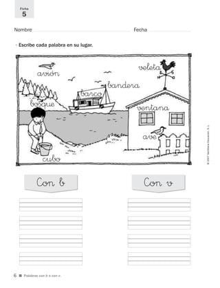 ©2007SantillanaEducación,S.L.
■ Palabras con b o con v.
Nombre Fecha
Ficha
5
•Escribe cada palabra en su lugar.
—o> b —o> v
avió>
barco
ban∂erå
√±¬etå
√±ntanå
a√¶
bosq¤æ
cubo
6
921561 _ 0001-0035.qxd 23/5/07 17:30 Página 6
 
