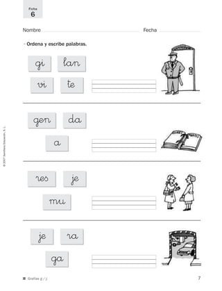 ©2007SantillanaEducación,S.L.
■ Grafías g / j.
Nombre Fecha
Ficha
6
•Ordena y escribe palabras.
@e> då
å
®eﬁ
m¤
∆æ
∆æ
gå
rå
la>g^
v^ †æ
7
921561 _ 0001-0035.qxd 23/5/07 17:30 Página 7
 