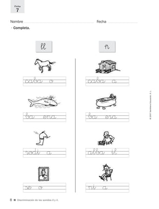 ©2007SantillanaEducación,S.L.
■ Discriminación de los sonidos ll y ñ.
Nombre Fecha
Ficha
7
•Completa.
l¬ ~
caba o
ba enå
alba i¬
ni å
caba å
ba erå
rodi å
ße o
8
921561 _ 0001-0035.qxd 23/5/07 17:30 Página 8
 