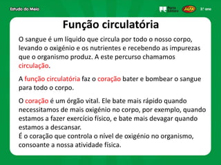 Função circulatória
O sangue é um líquido que circula por todo o nosso corpo,
levando o oxigénio e os nutrientes e recebendo as impurezas
que o organismo produz. A este percurso chamamos
circulação.
A função circulatória faz o coração bater e bombear o sangue
para todo o corpo.
O coração é um órgão vital. Ele bate mais rápido quando
necessitamos de mais oxigénio no corpo, por exemplo, quando
estamos a fazer exercício físico, e bate mais devagar quando
estamos a descansar.
É o coração que controla o nível de oxigénio no organismo,
consoante a nossa atividade física.
 