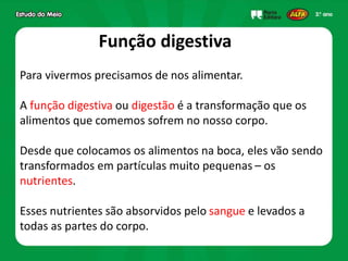 Para vivermos precisamos de nos alimentar.
A função digestiva ou digestão é a transformação que os
alimentos que comemos sofrem no nosso corpo.
Desde que colocamos os alimentos na boca, eles vão sendo
transformados em partículas muito pequenas – os
nutrientes.
Esses nutrientes são absorvidos pelo sangue e levados a
todas as partes do corpo.
Função digestiva
 