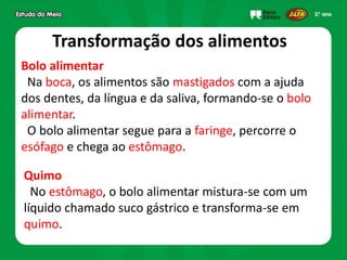 Transformação dos alimentos
Bolo alimentar
Na boca, os alimentos são mastigados com a ajuda
dos dentes, da língua e da saliva, formando-se o bolo
alimentar.
O bolo alimentar segue para a faringe, percorre o
esófago e chega ao estômago.
Quimo
No estômago, o bolo alimentar mistura-se com um
líquido chamado suco gástrico e transforma-se em
quimo.
 