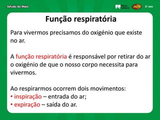 Função respiratória
Para vivermos precisamos do oxigénio que existe
no ar.
A função respiratória é responsável por retirar do ar
o oxigénio de que o nosso corpo necessita para
vivermos.
Ao respirarmos ocorrem dois movimentos:
• inspiração – entrada do ar;
• expiração – saída do ar.
 