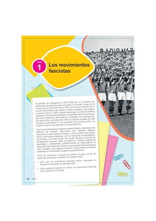 TEMA
El período de entreguerras (1919-1939) fue un momento de
profundas transformaciones en Europa y el mundo. Luego de la
Primera Guerra Mundial (1914-1918), la crisis económica fue el
común denominador que afectó a todos los países y que llegó a
su punto crítico en 1929, cuando se produjo la crisis del sistema
capitalista.Otroprocesodramáticodeaquellosañosfueelfracaso
de varios Gobiernos democráticos y liberales de la postguerra.
De igual forma, las tensiones entre los grupos sociales en toda
Europa se exacerbaron y las protestas, las movilizaciones y la
violencia fueron una expresión de esas tensiones.
Fue en ese contexto que surgieron nuevos líderes y organizaciones
políticas de carácter nacionalista que utilizaron diversos
mecanismos para obtener el poder y control político del Estado.
Estos movimientos totalitarios, como el fascismo, se expandieron
por Europa y en otras partes del mundo durante el periodo de
entreguerras. Lograron llegar al Gobierno e instaurar regímenes
autoritarios y dictatoriales; posteriormente se desencadenó la
Segunda Guerra Mundial. Explicar la popularidad del fascismo es
muy complejo, pues obliga a tomar en cuenta diversos factores
presentes en la sociedad europea de aquella época.
Antes de comenzar a analizar las fuentes, escoge una de las
siguientes preguntas y plantea tu hipótesis inicial:
• ¿Por qué los movimientos fascistas fueron populares en
Europa en el periodo de entreguerras?
• ¿Qué aspectos tuvieron en común los movimientos fascistas
que surgieron en Europa?
Los movimientos
fascistas
1
10 Tema 1
 