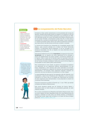 8.3 La reorganización del Poder Ejecutivo
El Gobierno militar cambió radicalmente el rol del presidente del Consejo de
Ministros, también denominado premier, al integrar en sus labores no solo las
asignadas por la Constitución Política del Estado y la ley de Ministros de 1862,
sino adecuado acorde con el tenor del Estatuto del Gobierno Revolucionario
de las Fuerzas Armadas, concentrando el poder. Para ello, se tenía clara la
necesidad de un proceso de transformación del Estado, el que comprendía
un rediseño del ámbito público dentro del modelo de desarrollo humanista y
que repercutiría en las estructuras económicas, sociales y culturales.
La doctrina del humanismo fue compartida por el presidente general Juan
Velasco, quien encontró afinidad con el ideario del Partido Demócrata
Cristiano y el Movimiento Social Progresista, el cual se vinculaba con la
tendencia nacionalista. Con ello, se lograba una nueva alternativa entre el
capitalismo y el comunismo.
Esteaspectoenfatizólaluchacontraelimperialismoylaoligarquíamayormente
terrateniente. Así, se requería una nueva organización de la sociedad a
través del establecimiento de grupos sociales y económicos tutelados por
el régimen militar a través de los decretos leyes. Es importante mencionar
la colaboración de intelectuales en el proyecto del Gobierno Revolucionario
de las Fuerzas Armadas al establecer instituciones que de forma integral se
incorporaban al nuevo diseño político-administrativo.
Para complementar el nuevo diseño, se generó la necesidad de establecer
una adecuación de los organismos públicos descentralizados, los que
fueron reasignados a otros sectores para evitar duplicidad de funciones,
conflictos de competencia y dispersión de esfuerzos que acarrearían gastos
administrativos y de personal. Estos organismos seguirían contando con
autonomía, solo que sus labores se incorporarían a un plan integral.
La responsabilidad del plan ejecutor fue asignada al jefe del Gabinete como
coordinador y asesor de la Presidencia de la República y de los sectores
indicados en la norma. Esto en la medida que mayormente las funciones
de estos organismos eran intersectoriales, lo cual propiciaba la creación de
comisiones interministeriales.
El día de la revolución se publicó el Decreto Ley 1 o Ley 17063, que aprobó
el Estatuto del Gobierno Revolucionario.
Esta norma transitoria decretó que los ministros de Guerra, Marina y
Aeronáutica serían al mismo tiempo los comandantes generales de estos
institutos armados.
Por su parte, el presidente de la República del Gobierno Revolucionario, título
con que el régimen de facto designaba al jefe de la Junta Revolucionaria de
Gobierno, nombraba con esta Junta a los demás ministros. La Presidencia
del Gabinete recaía, según esta normativa, en el titular de Guerra (antiguo
artículo 4). (Gálvez y García, 2016, p.72).
Imperialismo:
actitud y doctrina de
quienes propugnan o
practican la extensión
del dominio de un país
sobre otro u otros por
medio de la fuerza
militar, económica o
política.
Terrateniente:
persona que posee
tierras, especialmente
la que es dueña de
grandes extensiones
agrícolas.
Glosario
Recuerda que al analizar
la fuente debes tener
en cuenta sus aportes
y limitaciones, tanto en
su finalidad, contenido
y contexto; asimismo,
ver su pertinencia en
relación con la pregunta
que elegiste.
100 Tema 8
 