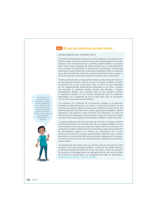 8.5 El uso del uniforme escolar único
ESTABLECIMIENTO DEL UNIFORME ÚNICO
“El proceso de integración nacional que se ha iniciado ya, ha de llegar a buen
término cuando sus efectos alcancen a los más diversos aspectos de la vida
peruana. Como demostración de su dinámica transformadora, la sociedad
debe ofrecer signos tangibles del cambio profundo que se está efectuando
entre nosotros. A la educación le corresponde, precisamente, la tarea más
importante en este proceso. Su rol tiene que manifestarse tanto en la eficacia
de su obra de desarrollo, formación y perfeccionamiento humano, cuanto en
las formas que sirven para hacer patente la presencia de un nuevo Perú”.
“Hemos sufrido durante un largo período histórico la discriminación interna en
los más diversos campos: el social, el racial, el cultural, el político y también
el educativo. En lo que a este último toca, es notoria la gran diversidad
de los establecimientos educacionales destinados a los niños y jóvenes
que proceden de diferentes estratos sociales. Hay escuelas y colegios
cómodamente dotados, aun suntuosos; pero los hay, también, humildes
e insalubres, carentes de las mínimas condiciones para la enseñanza-
aprendizaje, con el agravante de que en este último caso se encuentran
muchos de los que pertenecen al Estado”.
“Es propósito de la Reforma de la Educación contribuir a la reducción
inmediata de tales diferencias, con vistas a la eliminación posterior de las
barreras que separan y aíslan a los peruanos. Condición sine qua non de una
efectiva aplicación de la Reforma es ofrecer iguales oportunidades y medios
educativos a los alumnos en todo el territorio de la República. Un signo de
esta empresa de integración de los peruanos a través de la educación debe
ser, entre otras cosas y a pesar de su aparente trivialidad, el uniforme escolar”.
“La gran variedad de uniformes que usan los niños de los colegios privados
contrasta fuertemente con el modelo único de los colegios estatales y la nota
discriminatoria se acentúa por el lujo de la mayor parte de los primeros, en
oposición al modesto uniforme oficial. Es hora de que estas formas exteriores
de discriminación lleguen a su término, en concordancia con la obra
similar que se realice en cuanto a oportunidades, ambiente, fines y medios
educativos y a la par de las reformas que se están realizando en los campos
económico, social y cultural, como partes interconectadas del mismo proceso
revolucionario”.
“La implantación del modelo único de uniforme para uso de todos los niños
peruanos servirá para expresar también, a través de las formas externas,
la decidida voluntad del Gobierno de dar trato igual a todos los peruanos
de acuerdo con las exigencias de la dignidad personal, así como el anhelo
de promover el acercamiento y la compresión de todos los educandos”.
(Ministerio de Educación, 1970, pp. 199-200).
Recuerda que, la
capacidad de “leer
las fuentes”, implica
extraer conclusiones
de la información que
interpretas de las
fuentes, comparar lo
que dicen los autores,
recurrir a otras fuentes
para comprender
y fundamentar tu
hipótesis
102 Tema 8
 