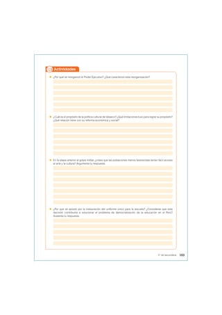  ¿Por qué se reorganizó el Poder Ejecutivo? ¿Qué caracterizó esta reorganización?
 ¿Cuál es el propósito de la política cultural de Velasco? ¿Qué limitaciones tuvo para lograr su propósito?
¿Qué relación tiene con su reforma económica y social?
 En la etapa anterior al golpe militar, ¿crees que las poblaciones menos favorecidas tenían fácil acceso
al arte y la cultura? Argumenta tu respuesta.
 ¿Por qué se apostó por la instauración del uniforme único para la escuela? ¿Consideras que esta
decisión contribuiría a solucionar el problema de democratización de la educación en el Perú?
Sustenta tu respuesta.
Actividades
103
5° de secundaria
 