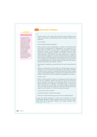 8.6 Entrevista a Velasco
[…]
− General, ahora tal vez tenga usted tiempo para hacer reflexiones que
antes no pudo hacer, ¿ha reflexionado sobre el verdadero objetivo de su
Gobierno?
Sí, lo he hecho.
− ¿Cómo calificaría ahora ese objetivo?
− Hacer del Perú un país independiente y cambiar las estructuras para
que el Perú se desarrollara con independencia, con soberanía. No un
país vendido, de rodillas. ¿Cómo era aquí? ¡Aquí mandaba el embajador
americano! Cuando yo era presidente, el embajador tenía que pedir
audiencia y yo lo manejaba a seis pasos. Yo los fregué. Yo boté a la misión
militar americana. Aquí había 50 o 60 jefes americanos y el Gobierno
peruano tenía que pagarles sus sueldos, el pasaje hasta para el gatito que
traía la familia. Y formaban parte de la información para la CIA. Nosotros
no los necesitábamos, ya habíamos crecido bastante como para no tener
que consultarles todo. Aquí nuestras escuelas de guerra son muy buenas.
Nosotros les podemos dar vacantes, más bien.
- Mucha gente considera que usted está lleno de rencor, ¿qué piensa de
eso?
- ¿Rencor?, ¿contra quién? ¡Contra nadie! Yo no di ningún golpe. Yo llevé una
revolución. Fue una revolución bien planteada. Porque nosotros entramos
de frente a actuar, a operar con velocidad. Nosotros hemos hecho cuántas
cosas a una velocidad espantosa. Yo sabía que en cualquier momento me
botaban. Porque aquí en el Perú, fatalmente, la oligarquía nunca muere…
- ¿Usted lo cree?
- Bueno, al menos durante mi Gobierno a la oligarquía le hemos dado forma
tal que la ha deshecho. Muchos han dicho que una de las cosas que
hizo la revolución fue terminar con la oligarquía. Bueno, yo creo que no
hemos terminado con la oligarquía. Han quedado restos. Y estos restos,
están creciendo otra vez. Yo tengo mi conciencia tranquila, excepto por
una cosa. Porque no terminé la obra de la revolución. No hicimos lo de la
salud y lo de la vivienda. Y no lo hicimos porque me sacaron.
- Y ¿por qué cree que lo sacaron?
- La ambición política, la ambición del poder…
- Pero fue la Fuerza Armada la que lo sacó. No fue un gesto personal…
Es que todo estaba preparado. Yo recién me he enterado de que los
comandantes generales se habían estado reuniendo en Lima, tres o cuatro
meses antes del 29 de agosto. Además, ya lo habían intentado antes.
(Hildebrandt, 1977, p. 30).
Información útil
La oligarquía es el
nombre que se le da
en el Perú a un grupo
social de gran poder
económico y social,
que predominó en
la política nacional
desde fines del siglo
XIX hasta la década
de 1970. Afincados
principalmente
en la propiedad
de haciendas y
plantaciones, fueron
un sector conservador
y excluyente de otros
grupos sociales.
104 Tema 8
 